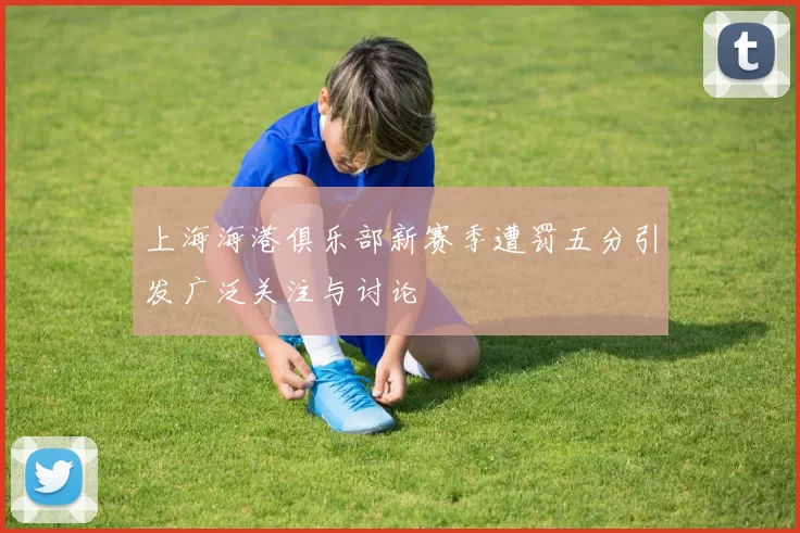 上海海港俱乐部新赛季遭罚五分引发广泛关注与讨论