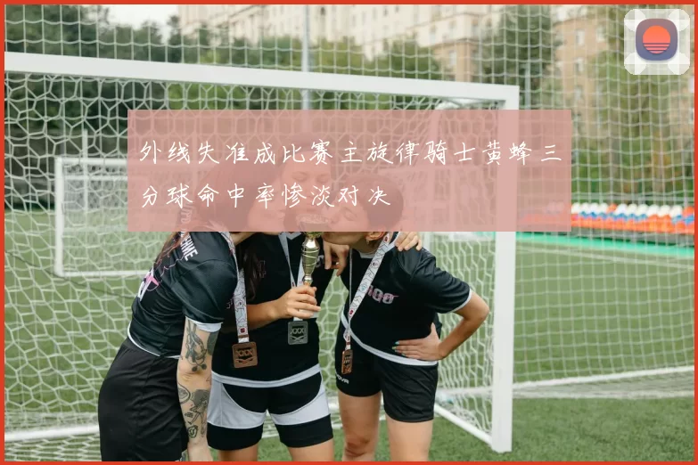 外线失准成比赛主旋律骑士黄蜂三分球命中率惨淡对决