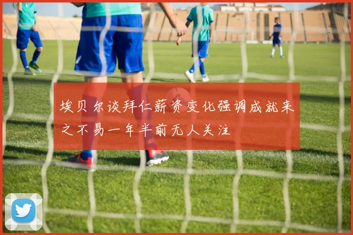 埃贝尔谈拜仁薪资变化强调成就来之不易一年半前无人关注