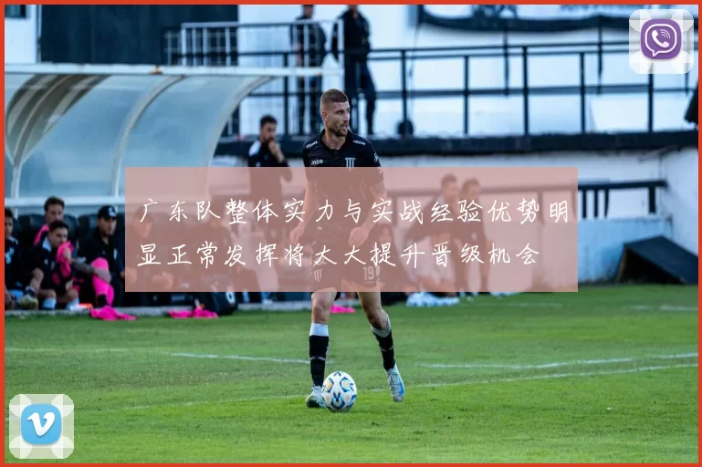 广东队整体实力与实战经验优势明显正常发挥将大大提升晋级机会