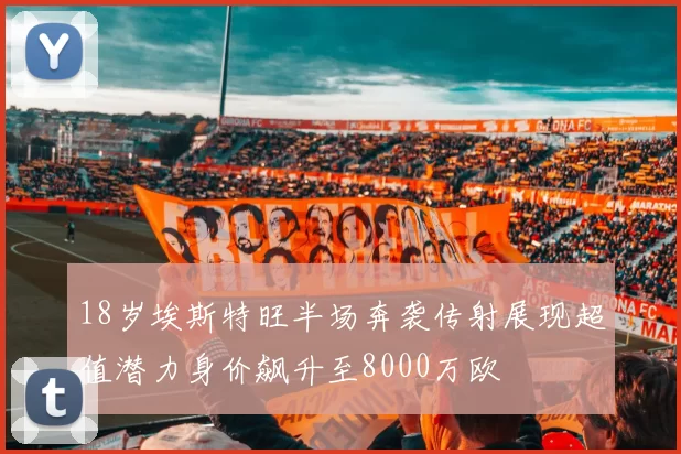 18岁埃斯特旺半场奔袭传射展现超值潜力身价飙升至8000万欧