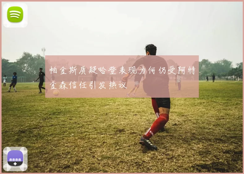 帕金斯质疑哈登表现为何仍受阿特金森信任引发热议