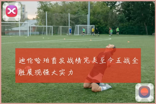 迪伦哈珀首发战绩完美至今五战全胜展现强大实力