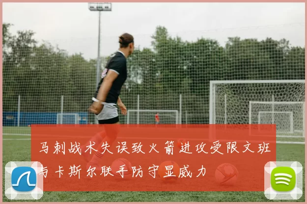 马刺战术失误致火箭进攻受限文班与卡斯尔联手防守显威力