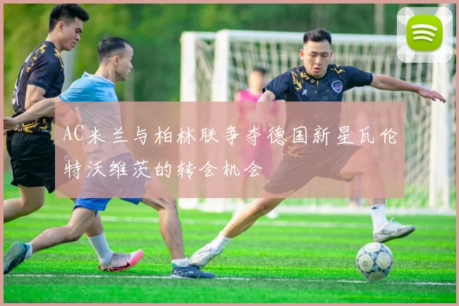AC米兰与柏林联争夺德国新星瓦伦特沃维茨的转会机会
