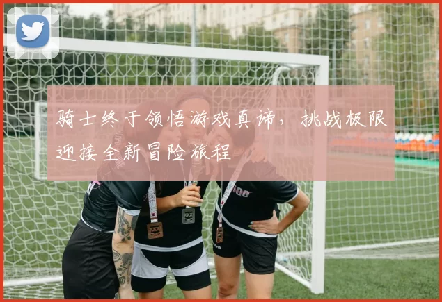 骑士终于领悟游戏真谛，挑战极限迎接全新冒险旅程