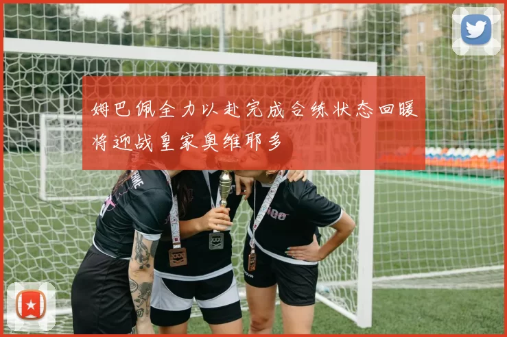 姆巴佩全力以赴完成合练状态回暖将迎战皇家奥维耶多