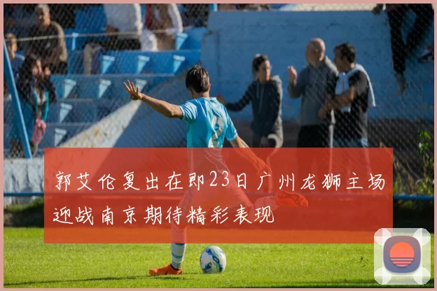 郭艾伦复出在即23日广州龙狮主场迎战南京期待精彩表现