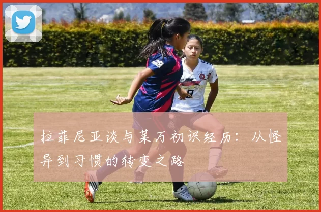 拉菲尼亚谈与莱万初识经历：从怪异到习惯的转变之路
