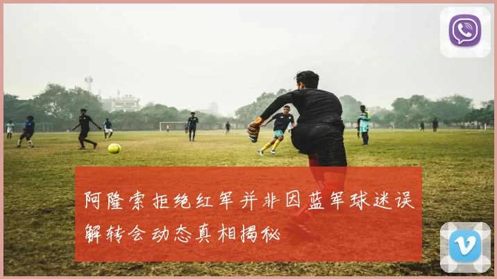 阿隆索拒绝红军并非因蓝军球迷误解转会动态真相揭秘